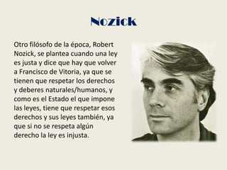 Nozick
Otro filósofo de la época, Robert
Nozick, se plantea cuando una ley
es justa y dice que hay que volver
a Francisco de Vitoria, ya que se
tienen que respetar los derechos
y deberes naturales/humanos, y
como es el Estado el que impone
las leyes, tiene que respetar esos
derechos y sus leyes también, ya
que si no se respeta algún
derecho la ley es injusta.
 