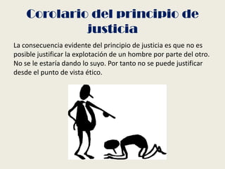 Corolario del principio de
justicia
La consecuencia evidente del principio de justicia es que no es
posible justificar la explotación de un hombre por parte del otro.
No se le estaría dando lo suyo. Por tanto no se puede justificar
desde el punto de vista ético.
 