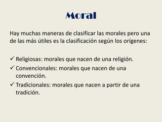 Moral
Hay muchas maneras de clasificar las morales pero una
de las más útiles es la clasificación según los orígenes:
 Religiosas: morales que nacen de una religión.
 Convencionales: morales que nacen de una
convención.
 Tradicionales: morales que nacen a partir de una
tradición.
 