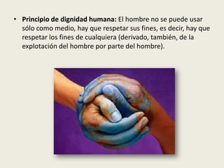 • Principio de dignidad humana: El hombre no se puede usar
sólo como medio, hay que respetar sus fines, es decir, hay que
respetar los fines de cualquiera (derivado, también, de la
explotación del hombre por parte del hombre).
 