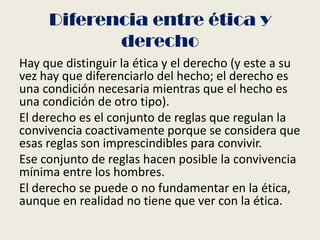 Diferencia entre ética y
derecho
Hay que distinguir la ética y el derecho (y este a su
vez hay que diferenciarlo del hecho; el derecho es
una condición necesaria mientras que el hecho es
una condición de otro tipo).
El derecho es el conjunto de reglas que regulan la
convivencia coactivamente porque se considera que
esas reglas son imprescindibles para convivir.
Ese conjunto de reglas hacen posible la convivencia
mínima entre los hombres.
El derecho se puede o no fundamentar en la ética,
aunque en realidad no tiene que ver con la ética.
 