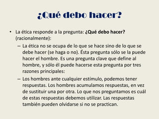 ¿Qué debo hacer?
• La ética responde a la pregunta: ¿Qué debo hacer?
(racionalmente):
– La ética no se ocupa de lo que se hace sino de lo que se
debe hacer (se haga o no). Ésta pregunta sólo se la puede
hacer el hombre. Es una pregunta clave que define al
hombre, y sólo él puede hacerse esta pregunta por tres
razones principales:
– Los hombres ante cualquier estímulo, podemos tener
respuestas. Los hombres acumulamos respuestas, en vez
de sustituir una por otra. Lo que nos preguntamos es cuál
de estas respuestas debemos utilizar. Las respuestas
también pueden olvidarse si no se practican.
 