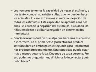 – Los hombres tenemos la capacidad de negar el estímulo, y
por tanto, como si no existiera. Algo que no pueden hacer
los animales. El caso extremo es el suicidio (negación de
todos los estímulos). Esta capacidad se aprende a los dos
años (se aprende la negación del estímulos, es cuando los
niños empiezan a utilizar la negación en determinados
momentos).
– Conciencia individual de que algo que hacemos es correcto
o incorrecto. En el primer caso (correcto) nos produce
satisfacción y sin embargo en el segundo caso (incorrecto)
nos produce arrepentimiento. Esta capacidad puede estar
más o menos desarrollada. Depende de cada persona. Por
eso podemos preguntarnos, si hicimos lo incorrecto, ¿qué
debo hacer?
 