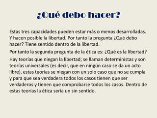 ¿Qué debo hacer?
Estas tres capacidades pueden estar más o menos desarrolladas.
Y hacen posible la libertad. Por tanto la pregunta ¿Qué debo
hacer? Tiene sentido dentro de la libertad.
Por tanto la segunda pregunta de la ética es: ¿Qué es la libertad?
Hay teorías que niegan la libertad; se llaman deterministas y son
teorías universales (es decir, que en ningún caso se da un acto
libre), estas teorías se niegan con un solo caso que no se cumpla
y para que sea verdadera todos los casos tienen que ser
verdaderos y tienen que comprobarse todos los casos. Dentro de
estas teorías la ética sería un sin sentido.
 