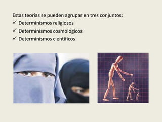 Estas teorías se pueden agrupar en tres conjuntos:
 Determinismos religiosos
 Determinismos cosmológicos
 Determinismos científicos
 