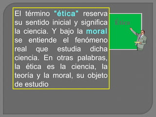 El término “ética” reserva
su sentido inicial y significa Ética
la ciencia. Y bajo la moral
se entiende el fenómeno
real que estudia dicha
ciencia. En otras palabras,
la ética es la ciencia, la
teoría y la moral, su objeto
de estudio

 