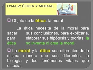 Tema 2: ÉTICA Y MORAL
Tema 2: ÉTICA Y MORAL

 Objeto de la ética: la moral
La ética necesita de la moral para
sacar
sus conclusiones, para explicarla,
para
elaborar sus hipótesis y teorías: la
ética
no inventa ni crea la moral.
 La moral y la ética son diferentes de la
misma manera que son diferentes, la
biología y los fenómenos vitales que
estudia.

 