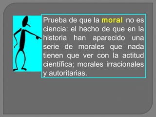 Prueba de que la moral no es
ciencia: el hecho de que en la
historia han aparecido una
serie de morales que nada
tienen que ver con la actitud
científica; morales irracionales
y autoritarias.

 
