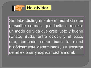 No olvidar:
No olvidar:
Se debe distinguir entre el moralista que
prescribe normas, que invita a realizar
un modo de vida que cree justo y bueno
(Cristo, Buda, entre otros), y el ético,
que, tomando como base la moral
históricamente determinada, se encarga
de reflexionar y explicar dicha moral.

 