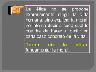 La ética no se propone
expresamente dirigir la vida
humana, sino explicar la moral;
no intenta decir a cada cual lo
que ha de hacer u omitir en
cada caso concreto de la vida.
Tarea
de
la
fundamentar la moral.

ética :

 