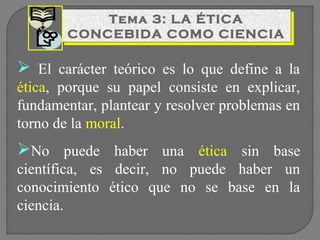 Tema 3: LA ÉTICA
Tema 3: LA ÉTICA
CONCEBIDA COMO CIENCIA
CONCEBIDA COMO CIENCIA

 El carácter teórico es lo que define a la
ética, porque su papel consiste en explicar,
fundamentar, plantear y resolver problemas en
torno de la moral.

No puede haber una ética sin base
científica, es decir, no puede haber un
conocimiento ético que no se base en la
ciencia.

 