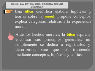 Cont. LA ÉTICA CONCEBIDA COMO
Cont. LA ÉTICA CONCEBIDA COMO
CIENCIA
CIENCIA

Una ética científica elabora hipótesis y
teorías sobre la moral, propone conceptos,
explica categorías relativas a la experiencia
moral.
Ante los hechos morales, la ética aspira a
encontrar sus principios generales, no
simplemente se dedica a registrarlos y
describirlos, sino que los trasciende
mediante conceptos, hipótesis y teorías.

 