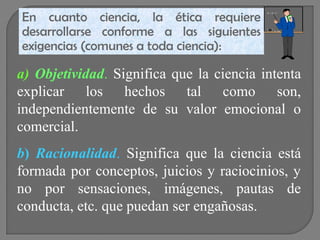 En cuanto ciencia, la ética requiere
desarrollarse conforme a las siguientes
exigencias (comunes a toda ciencia):

a) Objetividad. Significa que la ciencia intenta
explicar los hechos tal como son,
independientemente de su valor emocional o
comercial.
b) Racionalidad. Significa que la ciencia está
formada por conceptos, juicios y raciocinios, y
no por sensaciones, imágenes, pautas de
conducta, etc. que puedan ser engañosas.

 