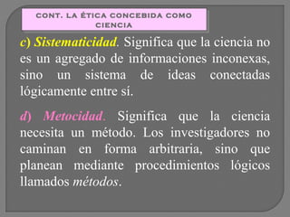 cont. la ética concebida como
cont. la ética concebida como
ciencia
ciencia

c) Sistematicidad. Significa que la ciencia no
es un agregado de informaciones inconexas,
sino un sistema de ideas conectadas
lógicamente entre sí.
d) Metocidad. Significa que la ciencia
necesita un método. Los investigadores no
caminan en forma arbitraria, sino que
planean mediante procedimientos lógicos
llamados métodos.

 