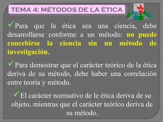 TEMA 4: MÉTODOS DE LA ÉTICA
TEMA 4: MÉTODOS DE LA ÉTICA

Para

que la ética sea una ciencia, debe
desarrollarse conforme a un método: no puede
concebirse la ciencia sin un método de
investigación.

Para demostrar que el carácter teórico de la ética
deriva de su método, debe haber una correlación
entre teoría y método.

El carácter normativo de le ética deriva de su
objeto, mientras que el carácter teórico deriva de
su método.

 
