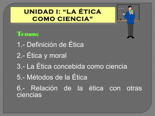 UNIDAD I: “LA ÉTICA
UNIDAD I: “LA ÉTICA
COMO CIENCIA”
COMO CIENCIA”

Temas:
1.- Definición de Ética
2.- Ética y moral
3.- La Ética concebida como ciencia
5.- Métodos de la Ética
6.- Relación de la ética con otras
ciencias

 
