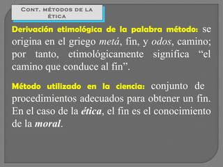Cont. métodos de la
Cont. métodos de la
ética
ética

se
origina en el griego metá, fin, y odos, camino;
por tanto, etimológicamente significa “el
camino que conduce al fin”.
Derivación etimológica de la palabra método:

conjunto de
procedimientos adecuados para obtener un fin.
En el caso de la ética, el fin es el conocimiento
de la moral.
Método utilizado en la ciencia:

 