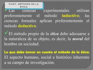 Cont. métodos de la
Cont. métodos de la
ética
ética

Las

ciencias
experimentales
utilizan
preferentemente el método inductivo; las
ciencias formales aplican preferentemente el
método deductivo.

El método propio de la ética debe adecuarse a
la naturaleza de su objeto, es decir, la moral del
hombre en sociedad.
Lo que debe tomar en cuenta el método de la ética:

El aspecto humano, social e histórico inherente
a su campo de investigación.

 