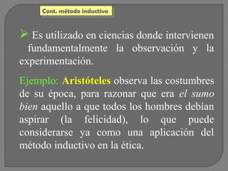 Cont. método inductivo
Cont. método inductivo

 Es utilizado en ciencias donde intervienen
fundamentalmente la observación y la
experimentación.
Ejemplo: Aristóteles observa las costumbres
de su época, para razonar que era el sumo
bien aquello a que todos los hombres debían
aspirar (la felicidad), lo que puede
considerarse ya como una aplicación del
método inductivo en la ética.

 