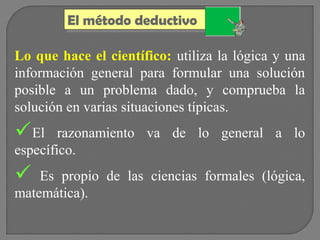 El método deductivo
El método deductivo
Lo que hace el científico: utiliza la lógica y una
información general para formular una solución
posible a un problema dado, y comprueba la
solución en varias situaciones típicas.

El

razonamiento va de lo general a lo
específico.



Es propio de las ciencias formales (lógica,
matemática).

 