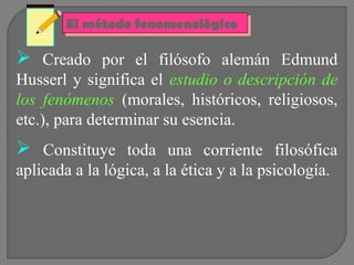 El método fenomenológico
El método fenomenológico

 Creado por el filósofo alemán Edmund
Husserl y significa el estudio o descripción de
los fenómenos (morales, históricos, religiosos,
etc.), para determinar su esencia.

 Constituye toda una corriente filosófica
aplicada a la lógica, a la ética y a la psicología.

 
