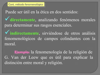 Cont. método fenomenológico
Cont. método fenomenológico

Puede ser útil en la ética en dos sentidos:

directamente,

analizando fenómenos morales
para determinar sus rasgos esenciales.

indirectamente,

sirviéndose de otros análisis
fenomenológicos de campos colindantes con la
moral.
Ejemplo: la fenomenología de la religión de

G. Van der Leew que es útil para explicar la
distinción entre moral y religión.

 