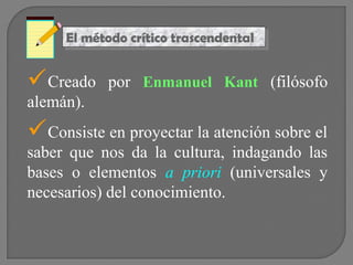 El método crítico trascendental
El método crítico trascendental

Creado

por Enmanuel Kant (filósofo

alemán).

Consiste en proyectar la atención sobre el

saber que nos da la cultura, indagando las
bases o elementos a priori (universales y
necesarios) del conocimiento.

 