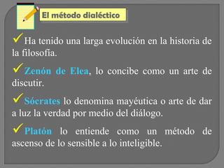 El método dialéctico
El método dialéctico

Ha tenido una larga evolución en la historia de
la filosofía.

Zenón de Elea, lo concibe como un arte de
discutir.

Sócrates lo denomina mayéutica o arte de dar
a luz la verdad por medio del diálogo.

Platón

lo entiende como un método de
ascenso de lo sensible a lo inteligible.

 