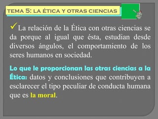 tema 5: la ética y otras ciencias
tema 5: la ética y otras ciencias

La relación de la Ética con otras ciencias se
da porque al igual que ésta, estudian desde
diversos ángulos, el comportamiento de los
seres humanos en sociedad.
Lo que le proporcionan las otras ciencias a la
Ética: datos y conclusiones que contribuyen a

esclarecer el tipo peculiar de conducta humana
que es la moral.

 