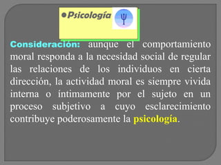 •Psicología
•Psicología
Consideración:

aunque el comportamiento
moral responda a la necesidad social de regular
las relaciones de los individuos en cierta
dirección, la actividad moral es siempre vivida
interna o íntimamente por el sujeto en un
proceso subjetivo a cuyo esclarecimiento
contribuye poderosamente la psicología.

 