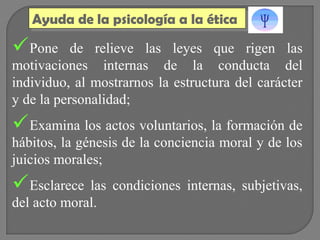 Ayuda de la psicología a la ética
Ayuda de la psicología a la ética

Pone

de relieve las leyes que rigen las
motivaciones internas de la conducta del
individuo, al mostrarnos la estructura del carácter
y de la personalidad;

Examina los actos voluntarios, la formación de
hábitos, la génesis de la conciencia moral y de los
juicios morales;

Esclarece las condiciones internas, subjetivas,
del acto moral.

 