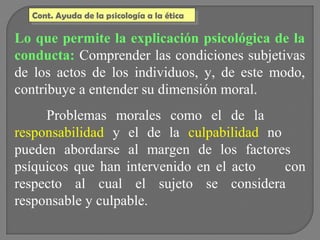 Cont. Ayuda de la psicología a la ética
Cont. Ayuda de la psicología a la ética

Lo que permite la explicación psicológica de la
conducta: Comprender las condiciones subjetivas
de los actos de los individuos, y, de este modo,
contribuye a entender su dimensión moral.
Problemas morales como el de la
responsabilidad y el de la culpabilidad no
pueden abordarse al margen de los factores
psíquicos que han intervenido en el acto
con
respecto al cual el sujeto se considera
responsable y culpable.

 