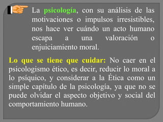 La psicología, con su análisis de las
motivaciones o impulsos irresistibles,
nos hace ver cuándo un acto humano
escapa
a
una
valoración
o
enjuiciamiento moral.
Lo que se tiene que cuidar: No caer en el
psicologismo ético, es decir, reducir lo moral a
lo psíquico, y considerar a la Ética como un
simple capítulo de la psicología, ya que no se
puede olvidar el aspecto objetivo y social del
comportamiento humano.

 