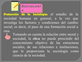 Sociologí
Sociologí
a
a
Pretensión de la Sociología: el estudio de la

sociedad humana en general, a la vez que
investiga los factores y condiciones del cambio
social, es decir, el paso de una formación social a
otra.
Tomando en cuenta la relación entre moral y
sociedad, la ética no puede prescindir del
conocimiento objetivo de las estructuras
sociales, de sus relaciones e instituciones,
que le proporciona la sociología como
ciencia de la sociedad.

 
