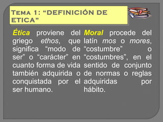 Tema 1: “DEFINICIÓN DE
Tema 1: “DEFINICIÓN DE
ETICA”
ETICA”

Ética proviene del
griego ethos, que
significa “modo de
ser” o “carácter” en
cuanto forma de vida
también adquirida o
conquistada por el
ser humano.

Moral procede del
latín mos o mores,
“costumbre”
o
“costumbres”, en el
sentido de conjunto
de normas o reglas
adquiridas
por
hábito.

 