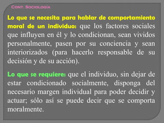 Cont. Sociología

Lo que se necesita para hablar de comportamiento
moral de un individuo: que los factores sociales

que influyen en él y lo condicionan, sean vividos
personalmente, pasen por su conciencia y sean
interiorizados (para hacerlo responsable de su
decisión y de su acción).
Lo que se requiere: que el individuo, sin dejar de

estar condicionado socialmente, disponga del
necesario margen individual para poder decidir y
actuar; sólo así se puede decir que se comporta
moralmente.

 