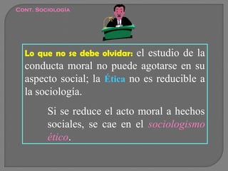 Cont. Sociología

el estudio de la
conducta moral no puede agotarse en su
aspecto social; la Ética no es reducible a
la sociología.
Lo que no se debe olvidar:

Si se reduce el acto moral a hechos
sociales, se cae en el sociologismo
ético.

 