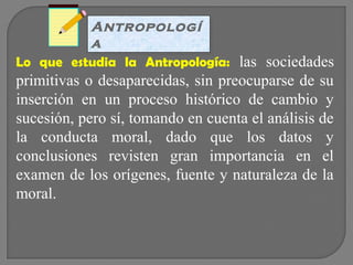 Antropologí
Antropologí
a
a
Lo que estudia la Antropología: las sociedades

primitivas o desaparecidas, sin preocuparse de su
inserción en un proceso histórico de cambio y
sucesión, pero sí, tomando en cuenta el análisis de
la conducta moral, dado que los datos y
conclusiones revisten gran importancia en el
examen de los orígenes, fuente y naturaleza de la
moral.

 