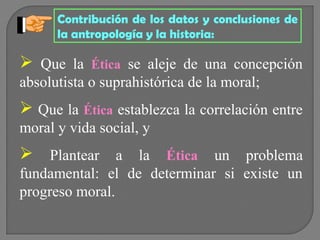 Contribución de los datos y conclusiones de
la antropología y la historia:

 Que la

Ética se aleje de una concepción

absolutista o suprahistórica de la moral;

 Que la Ética establezca la correlación entre
moral y vida social, y

 Plantear a la Ética un problema
fundamental: el de determinar si existe un
progreso moral.

 