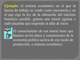 Ejemplo: el sistema económico en el que la
fuerza de trabajo se vende como mercancía y en
el que rige la ley de la obtención del máximo
beneficio posible, genera una moral egoísta e
individualista que responde al afán de lucro.
El conocimiento de esa moral tiene que
basarse en los datos y conclusiones de la
economía política acerca de ese modo de
producción, o sistema económico.

 
