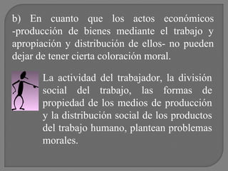 b) En cuanto que los actos económicos
-producción de bienes mediante el trabajo y
apropiación y distribución de ellos- no pueden
dejar de tener cierta coloración moral.
La actividad del trabajador, la división
social del trabajo, las formas de
propiedad de los medios de producción
y la distribución social de los productos
del trabajo humano, plantean problemas
morales.

 