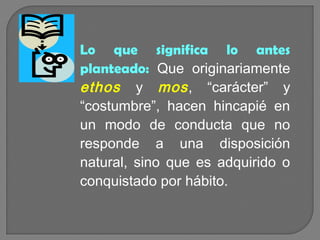 Lo que significa lo antes
planteado: Que originariamente
ethos y mos , “carácter” y
“costumbre”, hacen hincapié en
un modo de conducta que no
responde a una disposición
natural, sino que es adquirido o
conquistado por hábito.

 