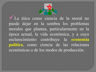 La

ética como ciencia de la moral no
puede dejar en la sombra los problemas
morales que plantea, particularmente en la
época actual, la vida económica, y a cuyo
esclarecimiento contribuye la economía
política, como ciencia de las relaciones
económicas o de los modos de producción.

 