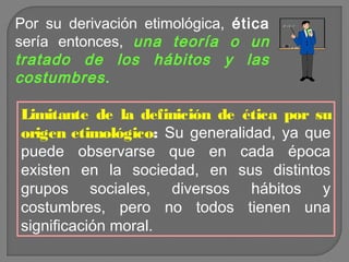 Por su derivación etimológica, ética
sería entonces, una teoría o un
tratado de los hábitos y las
costumbres .

Limitante de la definición de ética por su
origen etimológico: Su generalidad, ya que
puede observarse que en cada época
existen en la sociedad, en sus distintos
grupos sociales, diversos hábitos y
costumbres, pero no todos tienen una
significación moral.

 