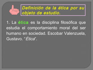 Definición de la ética por su
objeto de estudio.
1. La ética es la disciplina filosófica que
estudia el comportamiento moral del ser
humano en sociedad. Escobar Valenzuela,
Gustavo. “Ética”.

 
