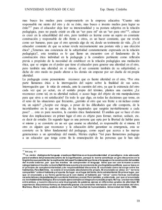 UNIVESIDAD SANTIAGO DE CALI Esp. Danny Córdoba
10
mas busco los medios para comprometerlo en la empresa educativa “Cuanto más
responsable me siento del otro y de su éxito, mas busco e invento medios para lograr su
éxito”17 pues el educador deja leer su intencionalidad y su postura subjetiva en la relación
pedagógica, pues no puede existir en ella un “ser para mí” sin un “ser para otro”18, educar
es creer en la educabilidad del otro, pero también es leerme como un sujeto en constante
construcción y responsable de ello frente a otros, es un hacer constante, que me revela
como ser humano, para que el otro aprenda algo de mí, desde un testimonio de vida. ¿Es el
educador consiente de que su actuar revela necesariamente una postura vida y una elección
ética? ¿Tenemos una conciencia de la subjetividad constantemente expresada en la relación
pedagógica?, esta temática es lo que llamo un encuentro con el fundamento de la
construcción ética individual en la pedagogía y la considero pertinente como reflexión
previa a propósito de la necesidad de establecer en la relación pedagógica una mediación
ética, que se origina en el poder que tiene el educador para generar una alteridad en el otro,
pero también una alteridad en sí mismo, al ser consiente también de su subjetividad, o
dicho de otro modo no puedo alterar a los demás sin empezar por ser dueña de mi propia
alteridad.
La pedagogía como pensamiento reconoce que es fuente alteridad en el otro, “Por otra
parte llamamos ética a la interrogación del sujeto sobre la finalidad de sus actos.
Interrogación que le sitúa de entrada, ante la cuestión del otro, ya que la existencia del otro
cada vez que yo actuó, en el sentido propio del término, plantea una cuestión: ¿Le
reconozco como tal, en su alteridad radical, o acaso hago del objeto de mis manipulaciones
para que sirva a mi satisfacción? En todo lo que digo, en todas las decisiones que tomo, en
el seno de las situaciones que frecuento, ¿permito al otro que sea frente a mi incluso contar
mí, un sujeto? ¿Acepto ese riesgo, a pesar de las dificultades que ello comporta, de la
incertidumbre en la que me sitúa, de las inquietudes que surgirán inevitablemente a cada
paso? ... esta es para nosotros, la cuestión ética fundamental. El análisis que se hace el otro
tiene dos implicaciones: en primer lugar el otro es objeto para formar, motivar, seducir, etc.
es decir de estudio. En segundo lugar es una persona que opta por la libertad de hablar para
sí mismo y se convierte en un ser que asume su alteridad, es responsable de sí mismo. El
otro es alguien que reconozco y la educación debe garantizar su emergencia, esta se
convierte en la labor fundamental del pedagogo, como aquel que acerca a las nuevas
generaciones a un aprendizaje del mundo, Merieu explica "Así pues llamaremos pedagogo
a un educador que tenga como fin la emancipación de las personas que le han sido
17 Ibid.pag. 41
18 La visión dialógica del lenguaje creada por Bakhtine es enla postmodernidad el paradigma más adecuado
para el análisis del procesodiscursivo de la significación, porque la teoría constituye un giro discursivo en la
lingüística que permite dar la explicación del papel fundamental que tiene el lenguaje en la construcción del sentido
del mundo exterior, por que los medios de comprender el lenguaje tiene que ser con la maner a como
categorizamos el mundo. La teoría Bakhtiniana a punta a la conciencia de una lingüística polifonía que se basa en
el principio de complementariedad y de responsabilidad discursiva. El enunciado como tal surge entre los
habitantes, Para Bakhtine, no existe el enunciado absolutamente propio. El enunciado se ubica en “ terreno
compartido“ entre el hablante y el oyente. Su lugar es el lugar del límite, de lo extraterritorial. En primer lugar, por
que el enunciado y su forma genérica ya le son dados al hablante por “otros” como formas normativas
características y dependientes de suentorno histórico y social. Pero también, y sobre todo, por que el enunciado
es inevitablemente dialógico. El enunciado ajenosiempre se integra al enunciado propio. No hay una barrera nítida
entre ambos, y nuestro discurso esta impregnado de palabras ajenas en diferentes grados de alteridad. Mi
experiencia discursivase forma y se desarrolla gracias a la constante interacción con los enunciados del otro.
Martínez, Maria Cristina, análisis del discurso. Cali: Facultad de humanidades. Universidad del Valle, 1994.
.
 