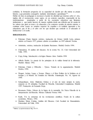 UNIVESIDAD SANTIAGO DE CALI Esp. Danny Córdoba
11
confiadas, la formación progresiva de su capacidad de decidir por ella misma su propia
historia y que pretenden conseguirlo mediante determinados aprendizajes"19.
Hablar de ética en pedagogía es reconocer el poder de alteridad que tenemos sobre el otro,
implica ello el reconocerme como sujeto, en un contexto especifico, responsable de las
trasformaciones propiciadas a partir de los escenarios educativos que llamamos
instituciones y que puede hacerse de manera explícita desde una reflexión que dé cuenta de
los valores que giran en torno a la educación y los contextos sociales de nuestro entorno, o
continuar como ocurre en variados espacios de espaldas a la realidad, ignorando a los
educadores que al fin y al cabo son los que deciden que currículo es el adecuado el
institucional o el oculto.
BIBLIOGRAFIA
 Pelerman Chaim Imperio retórico, traducción de Gómez Adolfo León, primera
edición en Francés 1977, primera edición en castellano en 1997 editorial Norma.
 Aristóteles, retórica, traducción de Quintín Racionero. Madrid, Gredos 1994.
 Charaudeau. El análisis del discurso. En la revista No. 22. Cali: Universidad del
Valle, 1995.
 Copy, Irving. Introducción a la lógica Buenos Aires: Eudeba 1994
 Alfredo Deaño, La ciencia de los principios de la validez formal de la inferencia.
Madrid: Alianza 1992.
 Pelerman, Chaim y Olbrechts – Tyteca. Tratado de la argumentación. Madrid:
Gredos, 1994.
 Wagner, Jochen. Logos y Nomos. Platon y el Reto Político de la Sofistica en el
Gorgìas y el Menòn. En: Estudios de Filosofía. Uniantioquia. No. 10, Agosto de
1994.
 Schopenhauer, Artur. Dialéctica Erìstica o el arte de tener siempre la razón,
expuesta en 38 artimañas. Facultad de Filosofía, Universidad Complutense, Madrid
1997. Traducción de Fernando Oreja.
 Recansens Fiches. Esbozo de la lógica de lo razonable. En: Nieva Filosofía de la
Interpretación del Derecho. México: Editorial Porrua 1980.
 Kunh, T.S, la estructura de las revoluciones científicas. Fondo de la cultura
económica, México, 1992.
 Martínez Maria Cristina, Análisis del Discurso. Cali: Facultad de Humanidades.
Universidad del Valle, 1994
19
Meirieu. La opción de educar. Pág. 170-171.
 