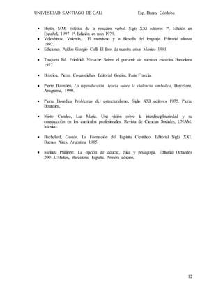UNIVESIDAD SANTIAGO DE CALI Esp. Danny Córdoba
12
 Bajtin, MM, Estética de la reacción verbal. Siglo XXI editores 7ª. Edición en
Español, 1997. 1ª. Edición en ruso 1979.
 Voloshinov, Valentin, El marxismo y la filosofía del lenguaje. Editorial alianza
1992.
 Ediciones Paídos Giorgio Colli El libro de nuestra crisis México 1991.
 Tusquets Ed. Friedrich Nietzche Sobre el porvenir de nuestras escuelas Barcelona
1977
 Bordieu, Pierre. Cosas dichas. Editorial Gedisa. Paris Francia.
 Pierre Bourdieu, La reproducción teoría sobre la violencia simbólica, Barcelona,
Anagrama, 1990.
 Pierre Bourdieu Problemas del estructuralismo, Siglo XXI editores 1975. Pierre
Bourdieu,
 Nieto Caraleo, Luz Maria. Una visión sobre la interdisciplinariedad y su
construcción en los currículos profesionales. Revista de Ciencias Sociales, UNAM.
México.
 Bachelard, Gastón. La Formación del Espíritu Científico. Editorial Siglo XXI.
Buenos Aires, Argentina 1985.
 Meineu Phillippe. La opción de educar, ética y pedagogía. Editorial Octaedro
2001.C/Baiten, Barcelona, España. Primera edición.
 