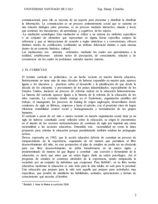 UNIVESIDAD SANTIAGO DE CALI Esp. Danny Córdoba
2
comunicacional, para ello se necesita de un soporte para presentar y distribuir la distribuir
la información. La comunicación es un proceso eminentemente social que se sustenta en
una relación dialógica entre personas, es un proceso mediado interactivo, situado y local,
que sostienen los mecanismos de aprendizaje y cognitivos de los sujetos.
-La mediación semiológica: Esta mediación se refiere a un sistema de símbolos específicos
o un conjunto de elementos que representan en alguna forma específica campos de
referencia y que se interaccionan de acuerdo a reglas sintácticas o a convenciones, ofrecen
distintos niveles de codificación, confiriendo un atributo diferencial distinto a cada sistema
dentro de un contexto histórico cultural.
Las mediaciones son sistemas ordenados, mediante los cuales nos aproximamos a la
realidad, establecemos además nexos de percepción, de conocimiento, relación y de
coexistencia sin los cuales no podríamos entender nuestro entorno.
2. EL CURRICULO
El termino currículo es polisémico, es un hecho reciente en nuestra historia educativa,
históricamente no tiene más de unas décadas de haberse expandido en nuestro país, aparece
ligada a los discursos y practicas sobre el desarrollo y la planificación de que desde la
década de los cincuenta y provenientes de los países industrializados, especialmente de los
Estados Unidos, iniciaron un proceso de reforma radical en la educación latinoamericana.
La historia del currículo aparece ligada a la historia de la reforma de la educación de los
años cuarenta. La corriente donde emerge en el Taylorismo, organización científica del
trabajo, el managemet, los procesos de training de origen anglosajón, desarrollados desde
comienzos de siglo en fábricas, empresas y hasta el ejército, con el propósito claro de lograr
eficiencia rentabilidad control social y homogenización y normalización de los grupos
humanos.
El currículo a pesar de ser más o menos reciente en nuestra organización social, tiene ya un
siglo de haberse constituido como reflexión sobre la educación, su origen lo encontramos
en el intento de los sectores norteamericanos de comienzo de siglo por imprimir una cierta
racionalidad a las acciones educativas. Entendida esta racionalidad no como la única
propuesta para orientar la educación porque paralelamente también estaban las pedagogías
activas.
Dewey expresaba en 1902, que la acción educativa debería de constituir un proceso de
enriquecimiento de la experiencia, organizada de tal manera que permitiese el libre
desenvolvimiento del niño, en esta perspectiva el plan de estudios no podía ser un obstáculo
para ese libre desenvolvimiento, no debía transformarse en un marco rígido, y
predeterminado de manera tal que llegase a constituir una coerción o forzamiento de la
educación, es decir que antes que un orden lógico darle un orden psicológico. Así el
programa de estudios se construye alrededor de la experiencia, siendo enriquecida la
sociedad, por un conjunto de individuos que componen. Para Bobbitt1, en su libro teorías
educativas modernas la educación es ante todo para la vida adulta, no solo para la juventud.
Una educación que prepare para la vida será aquella que prepare para actividades muy
específicas, que pondrá de manifiesto las habilidades, actitudes, apreciaciones y formas de
conocimiento que necesita el hombre.
1 Bobbitt, f. How to Make a currículo,1924
 