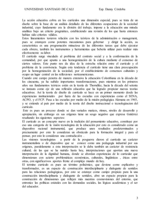 UNIVESIDAD SANTIAGO DE CALI Esp. Danny Córdoba
3
La acción educativa cobra en los currículos una dimensión especial, pues se trata de un
diseño sobre la base de un análisis detallado de las diferentes ocupaciones de la sociedad
industrial, cuyo fundamento era la división del trabajo, impone a la educación una mirada
analítica bajo un criterio pragmático, estableciendo una revisión de los que hasta entonces
habían sido criterios válidos.
Estos lineamientos tuvieron relación con los teóricos de la administración o management,
pues se estatuyen como potentes mecanismos para gobernar y dirigir la acción, su
característica es una programación minuciosa de las diferentes tareas que debe ejecutar
cada obrero, también los instrumentos y herramientas que bebería utilizar para realizar más
efectivamente su labor.
El currículo surge vinculado al problema del contrato social y a la conformación de la
comunidad, por que apunta a una homogenización de la cultura mediante el consenso de
ciertos valores. Este punto nos da idea de la estrecha relación entre el currículo y el
problema de la convivencia. Según esta tendencia el currículo tiene una clara preocupación
por la homogenización de la sociedad, por el establecimiento de consensos culturales y
ocupo un lugar central en las reflexiones norteamericanas.
Cuando este campo penetra de manera extensiva la educación Colombiana en la década de
los cincuenta, ya ha sufrido importantes transformaciones, pues mientras en los primeros
años sus fundamentos teóricos están en la teoría de Thorndike, hacia la década del setenta
se instaura como eje de una reflexión educativa que ha logrado propiciar nuevas teorías
educativas. Así la teoría de diseño de currículo se hace en un primer momento desde las
experiencias institucionales por fuera de las escuelas con experiencias como el SENA,
ACPO, y el FCP. Pasa a las escuelas por medio de la misión pedagógica Alemana en 1965,
y se extiende al país por medio de la teoría del diseño instruccional o tecnologizacion del
currículo.
Este es pues un proceso donde se dan variados matices, ritmos, niveles de desarrollo y
apropiación, sin embargo en sus orígenes tiene un sesgo negativo que expresa Gutiérrez
resaltando los siguientes aspectos:
El currículo es un concepto nuevo en la tradición del pensamiento educativo, constituye por
eso una categoría de la visión tecnologista de la educación por esto es considerado como un
dispositivo racional instrumental, que produce unos resultados predeterminados y
precisamente por esto lo consideran un obstáculo para la formación integral y para el
pensar, por esto lo consideran una contradicción .
Las visiones tecnologistas a partir de la posguerra dieron al currículo un carácter
instrumentalista o de dispositivo que se conoce como una pedagogía industrial por sus
orígenes, paralelamente a esta interpretación se le daba también un carácter de resistencia
cultural, de las que se ha nutrido hasta hoy, interpretaciones que aportan una nueva
interpretación de la dignidad humana, donde se abordan experiencias de lo curricular que
dimensionan con acierto problemáticas económicas, culturales, lingüísticas , éticas entre
otras, con significativos aportes frente al complejo mundo de hoy.
El termino currículo es pues un término polisémico, que deviene como explicativo y
transformador, es un espacio de construcción interdisciplinario y dialogante de sentidos
para las relaciones pedagógicas, por esto se estatuye como campo propicio para la una
construcción interdisciplinaria y dialogante de sentidos, abre un espacio propicio para la
construcción de dimensiones que reflejen más nuestras cosmovisiones del entorno, que
entronice las políticas estatales con las demandas sociales, las lógicas académicas y el ser
del educador.
 
